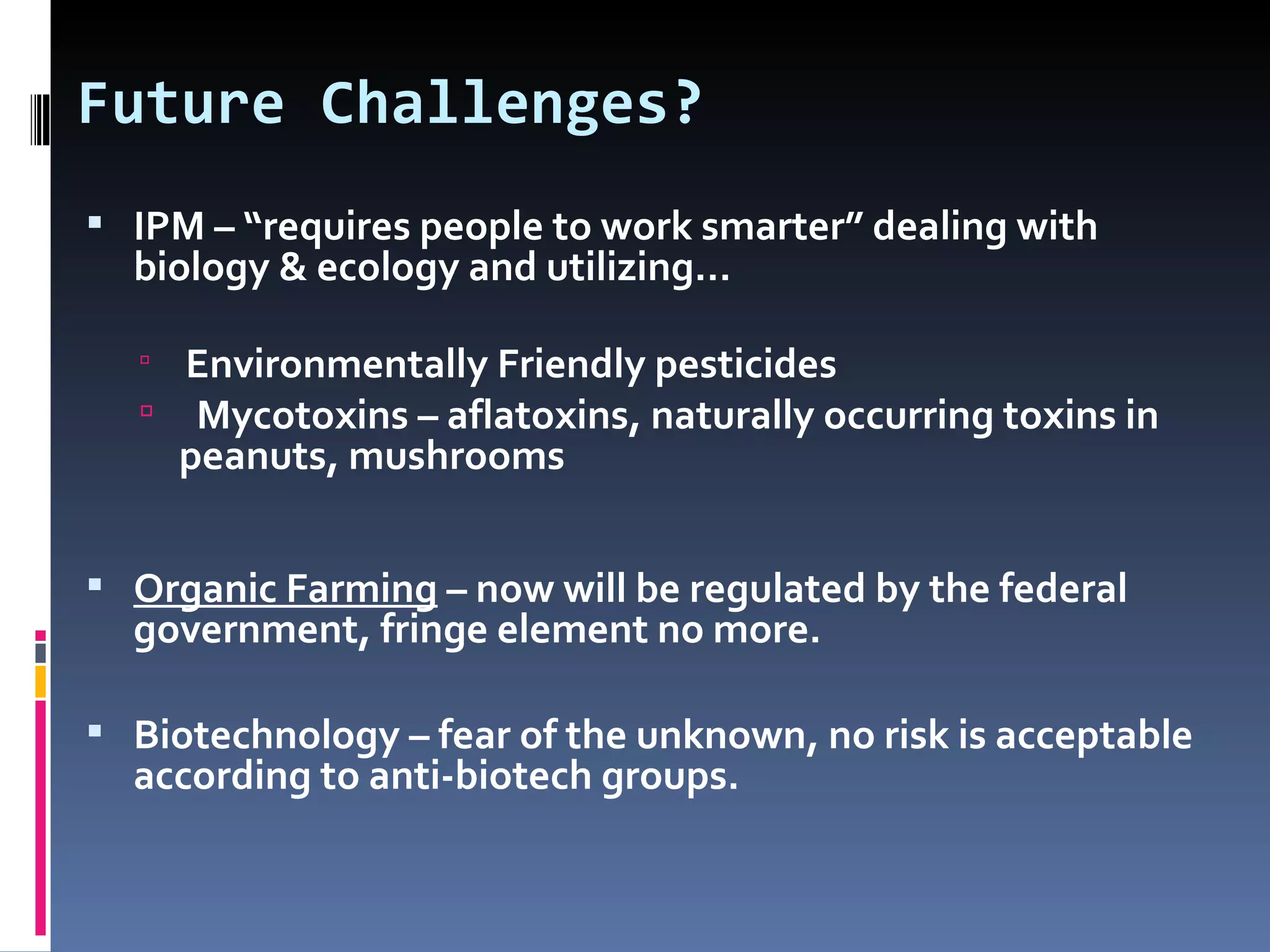 Future Challenges?
 IPM – “requires people to work smarter” dealing with
  biology & ecology and utilizing…

   Environmentally Friendly pesticides
   Mycotoxins – aflatoxins, naturally occurring toxins in
    peanuts, mushrooms


 Organic Farming – now will be regulated by the federal
  government, fringe element no more.

 Biotechnology – fear of the unknown, no risk is acceptable
  according to anti-biotech groups.
 