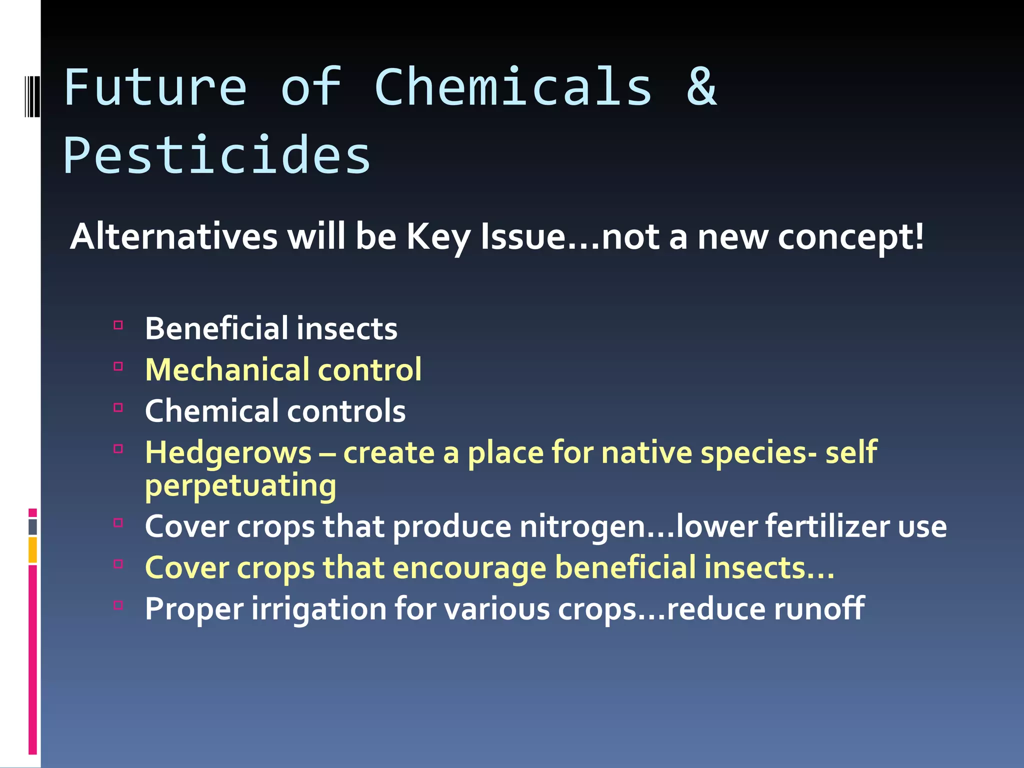 Future of Chemicals &
Pesticides
Alternatives will be Key Issue…not a new concept!

   Beneficial insects
   Mechanical control
   Chemical controls
   Hedgerows – create a place for native species- self
    perpetuating
   Cover crops that produce nitrogen…lower fertilizer use
   Cover crops that encourage beneficial insects...
   Proper irrigation for various crops…reduce runoff
 