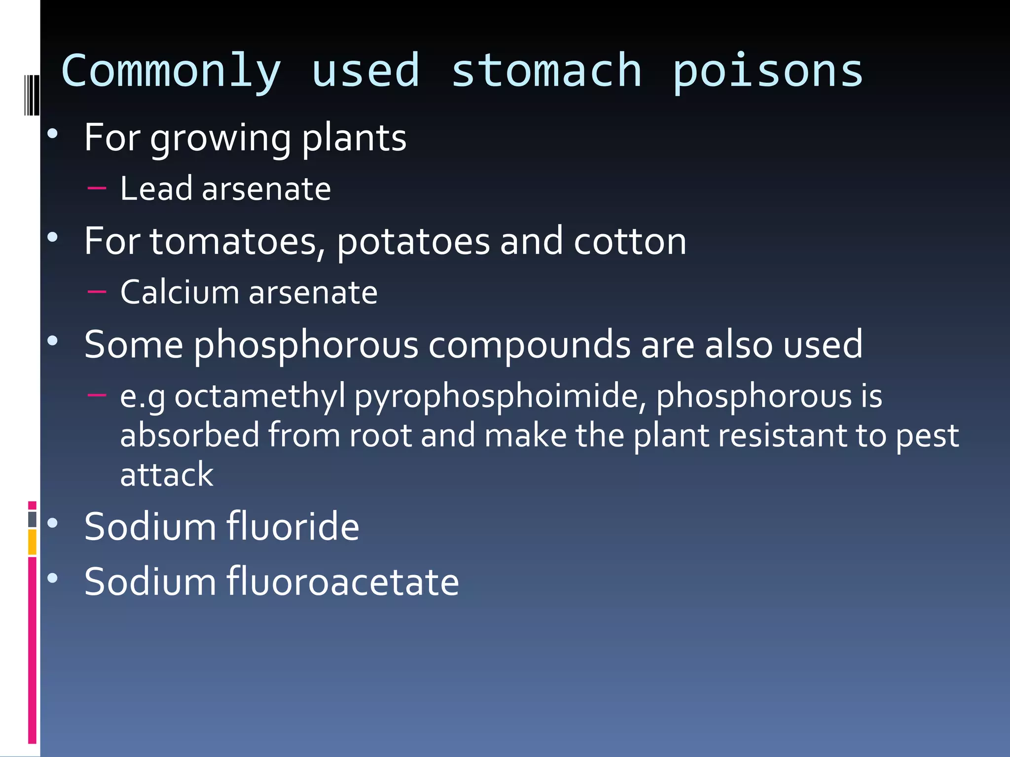 Commonly used stomach poisons
• For growing plants
  – Lead arsenate
• For tomatoes, potatoes and cotton
  – Calcium arsenate
• Some phosphorous compounds are also used
  – e.g octamethyl pyrophosphoimide, phosphorous is
    absorbed from root and make the plant resistant to pest
    attack
• Sodium fluoride
• Sodium fluoroacetate
 