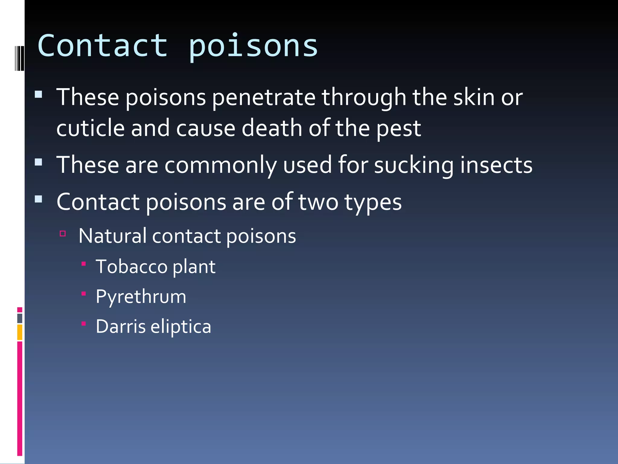 Contact poisons
 These poisons penetrate through the skin or
  cuticle and cause death of the pest
 These are commonly used for sucking insects
 Contact poisons are of two types
   Natural contact poisons
     Tobacco plant
     Pyrethrum
     Darris eliptica
 
