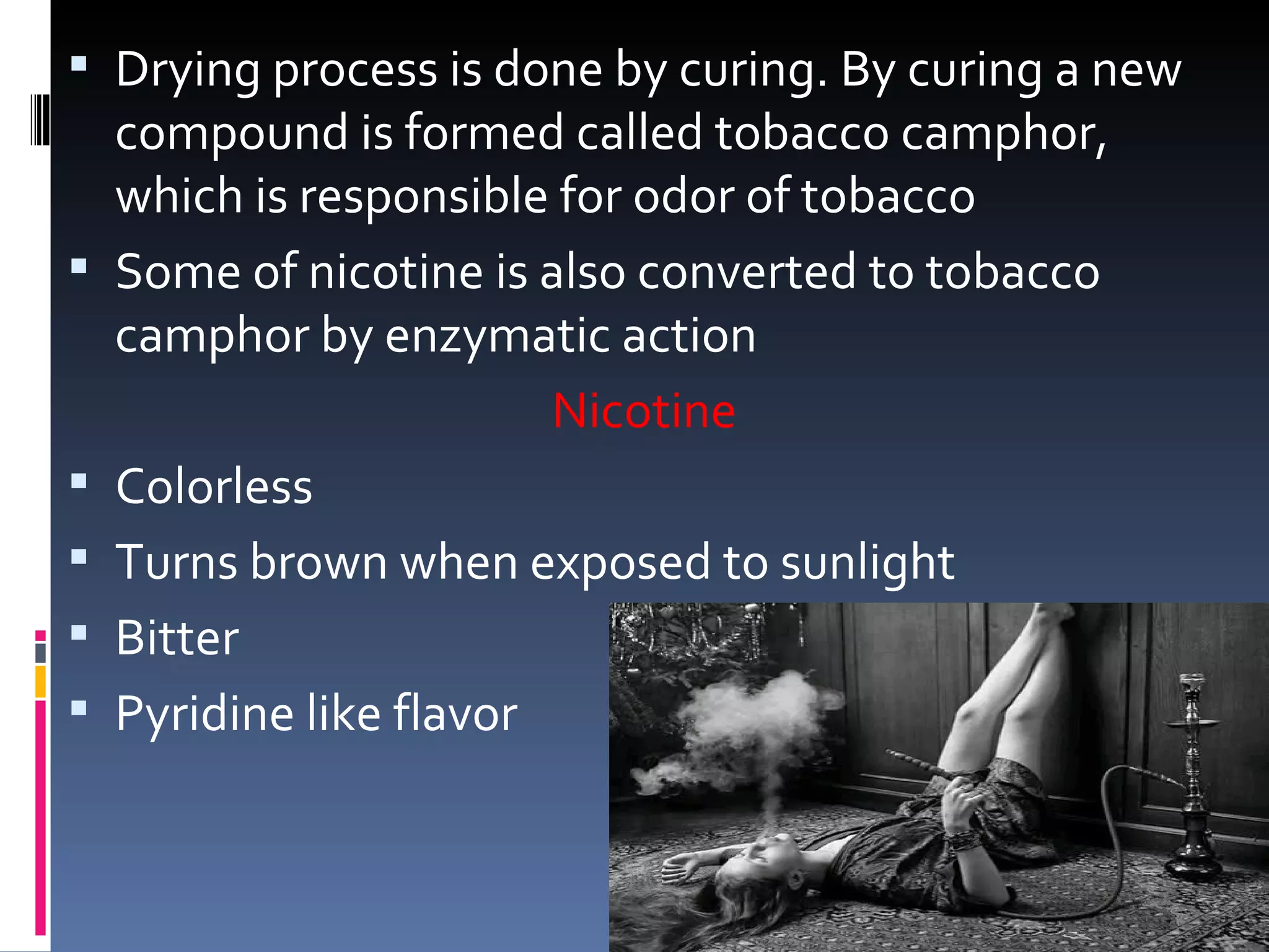  Drying process is done by curing. By curing a new
    compound is formed called tobacco camphor,
    which is responsible for odor of tobacco
   Some of nicotine is also converted to tobacco
    camphor by enzymatic action
                         Nicotine
   Colorless
   Turns brown when exposed to sunlight
   Bitter
   Pyridine like flavor
 