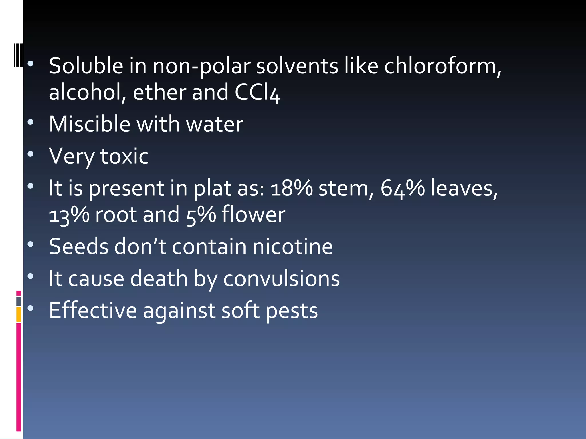 • Soluble in non-polar solvents like chloroform,
    alcohol, ether and CCl4
•   Miscible with water
•   Very toxic
•   It is present in plat as: 18% stem, 64% leaves,
    13% root and 5% flower
•   Seeds don’t contain nicotine
•   It cause death by convulsions
•   Effective against soft pests
 