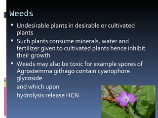 Weeds
 Undesirable plants in desirable or cultivated
  plants
 Such plants consume minerals, water and
  fertilizer given to cultivated plants hence inhibit
  their growth
 Weeds may also be toxic for example spores of
  Agrostemma githago contain cyanophore
  glycoside
  and which upon
  hydrolysis release HCN
 