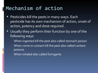 Mechanism of action
 Pesticides kill the pests in many ways. Each
  pesticide has its own mechanism of action, onset of
  action, potency and dose required.
 Usually they perform their function by one of the
  following ways
   When ingested kill the pest also called stomach poison
   When come in contact kill the pest also called contact
    poisons
   When inhaled also called fumigants
 
