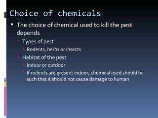 Choice of chemicals
 The choice of chemical used to kill the pest
  depends
   Types of pest
     Rodents, herbs or insects
   Habitat of the pest
     Indoor or outdoor
     If rodents are present indoor, chemical used should be
      such that it should not cause damage to human
 