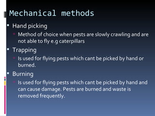 Mechanical methods
 Hand picking
   Method of choice when pests are slowly crawling and are
    not able to fly e.g caterpillars
 Trapping
   Is used for flying pests which cant be picked by hand or
    burned.
 Burning
   Is used for flying pests which cant be picked by hand and
    can cause damage. Pests are burned and waste is
    removed frequently.
 