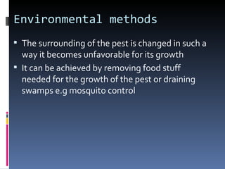 Environmental methods
 The surrounding of the pest is changed in such a
  way it becomes unfavorable for its growth
 It can be achieved by removing food stuff
  needed for the growth of the pest or draining
  swamps e.g mosquito control
 