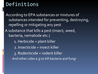 Definitions
According to EPA substances or mixtures of
  substances intended for preventing, destroying,
  repelling or mitigating any pest
A substance that kills a pest (insect, weed,
  bacteria, nematode etc.)
     1. Herbicide = plant killer
     2. Insecticide = insect killer
     3. Rodenticide = rodent killer
   And other cides e.g to kill bacteria and fungi
 