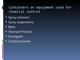 Containers or equipment used for
  chemical control
 Spray solutions
 Spray suspensions
 Baits
 Stomach Poisons
 Fumigants
 Contact poisons
 