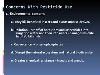 Concerns With Pesticide Use
1. Environmental concerns

   a. They kill beneficial insects and plants (non selective).

   b. Pollution – runoff of herbicides and insecticides into
       irrigation water and then into rivers - damages wildlife
       habitat, kills fish.

   c. Cause cancer – organophosphates

   d. Disrupt the natural ecosystem and natural biodiversity

   e. Creates chemical resistance – insects and weeds.
 