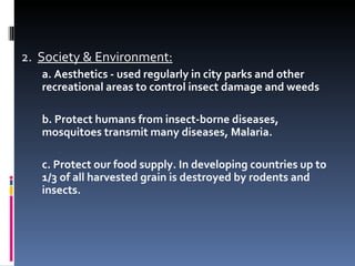 2. Society & Environment:
   a. Aesthetics - used regularly in city parks and other
   recreational areas to control insect damage and weeds

   b. Protect humans from insect-borne diseases,
   mosquitoes transmit many diseases, Malaria.

   c. Protect our food supply. In developing countries up to
   1/3 of all harvested grain is destroyed by rodents and
   insects.
 