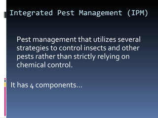 Integrated Pest Management (IPM)


 Pest management that utilizes several
 strategies to control insects and other
 pests rather than strictly relying on
 chemical control.

It has 4 components…
 