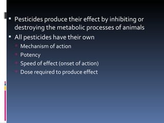  Pesticides produce their effect by inhibiting or
  destroying the metabolic processes of animals
 All pesticides have their own
   Mechanism of action
   Potency
   Speed of effect (onset of action)
   Dose required to produce effect
 