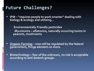Future Challenges?
 IPM – “requires people to work smarter” dealing with
  biology & ecology and utilizing…

   Environmentally Friendly pesticides
   Mycotoxins – aflatoxins, naturally occurring toxins in
    peanuts, mushrooms


 Organic Farming – now will be regulated by the federal
  government, fringe element no more.

 Biotechnology – fear of the unknown, no risk is acceptable
  according to anti-biotech groups.
 