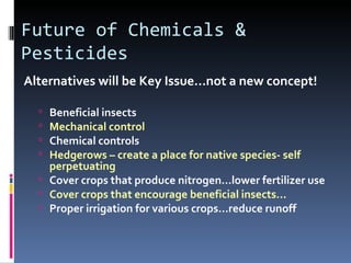 Future of Chemicals &
Pesticides
Alternatives will be Key Issue…not a new concept!

   Beneficial insects
   Mechanical control
   Chemical controls
   Hedgerows – create a place for native species- self
    perpetuating
   Cover crops that produce nitrogen…lower fertilizer use
   Cover crops that encourage beneficial insects...
   Proper irrigation for various crops…reduce runoff
 