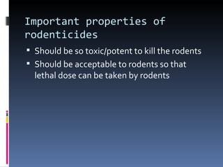 Important properties of
rodenticides
 Should be so toxic/potent to kill the rodents
 Should be acceptable to rodents so that
  lethal dose can be taken by rodents
 