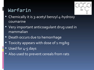 Warfarin
 Chemically it is 3-acetyl benzyl 4-hydroxy
    coumarine
   Very important anticoagulant drug used in
    mammalian
   Death occurs due to hemorrhage
   Toxicity appears with dose of 1 mg/kg
   Used for 4-5 days
   Also used to prevent cereals from rats
 
