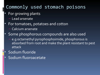 Commonly used stomach poisons
• For growing plants
  – Lead arsenate
• For tomatoes, potatoes and cotton
  – Calcium arsenate
• Some phosphorous compounds are also used
  – e.g octamethyl pyrophosphoimide, phosphorous is
    absorbed from root and make the plant resistant to pest
    attack
• Sodium fluoride
• Sodium fluoroacetate
 