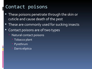Contact poisons
 These poisons penetrate through the skin or
  cuticle and cause death of the pest
 These are commonly used for sucking insects
 Contact poisons are of two types
   Natural contact poisons
     Tobacco plant
     Pyrethrum
     Darris eliptica
 