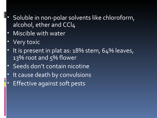 • Soluble in non-polar solvents like chloroform,
    alcohol, ether and CCl4
•   Miscible with water
•   Very toxic
•   It is present in plat as: 18% stem, 64% leaves,
    13% root and 5% flower
•   Seeds don’t contain nicotine
•   It cause death by convulsions
•   Effective against soft pests
 