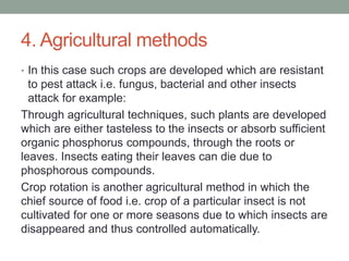 4. Agricultural methods
• In this case such crops are developed which are resistant
to pest attack i.e. fungus, bacterial and other insects
attack for example:
Through agricultural techniques, such plants are developed
which are either tasteless to the insects or absorb sufficient
organic phosphorus compounds, through the roots or
leaves. Insects eating their leaves can die due to
phosphorous compounds.
Crop rotation is another agricultural method in which the
chief source of food i.e. crop of a particular insect is not
cultivated for one or more seasons due to which insects are
disappeared and thus controlled automatically.
 