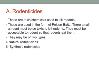 A. Rodenticides
• These are toxic chemicals used to kill roddnts
• These are used in the form of Poison-Baits. There small
amount must be so toxic to kill rodents. They must be
acceptable to rodent so that rodents eat them.
• They may be of two types:
i- Natural rodenticides
Ii- Synthetic rodenticide
 