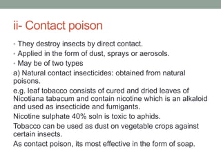 ii- Contact poison
• They destroy insects by direct contact.
• Applied in the form of dust, sprays or aerosols.
• May be of two types
a) Natural contact insecticides: obtained from natural
poisons.
e.g. leaf tobacco consists of cured and dried leaves of
Nicotiana tabacum and contain nicotine which is an alkaloid
and used as insecticide and fumigants.
Nicotine sulphate 40% soln is toxic to aphids.
Tobacco can be used as dust on vegetable crops against
certain insects.
As contact poison, its most effective in the form of soap.
 