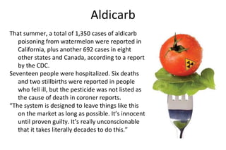 Aldicarb
That summer, a total of 1,350 cases of aldicarb
poisoning from watermelon were reported in
California, plus another 692 cases in eight
other states and Canada, according to a report
by the CDC.
Seventeen people were hospitalized. Six deaths
and two stillbirths were reported in people
who fell ill, but the pesticide was not listed as
the cause of death in coroner reports.
“The system is designed to leave things like this
on the market as long as possible. It’s innocent
until proven guilty. It’s really unconscionable
that it takes literally decades to do this.”
 