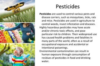 Pesticides
Pesticides are used to control various pests and
disease carriers, such as mosquitoes, ticks, rats
and mice. Pesticides are used in agriculture to
control weeds, insect infestation and diseases.
Highly hazardous pesticides may have acute
and/or chronic toxic effects, and pose
particular risk to children. Their widespread use
has caused health problems and fatalities in
many parts of the world, often as a result of
occupational exposure and accidental or
intentional poisonings.
Environmental contamination can result in
human exposure through consumption of
residues of pesticides in food and drinking
water.
 