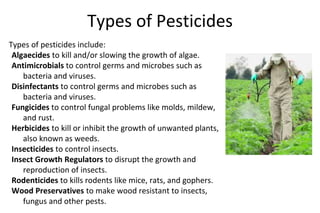 Types of Pesticides
Types of pesticides include:
Algaecides to kill and/or slowing the growth of algae.
Antimicrobials to control germs and microbes such as
bacteria and viruses.
Disinfectants to control germs and microbes such as
bacteria and viruses.
Fungicides to control fungal problems like molds, mildew,
and rust.
Herbicides to kill or inhibit the growth of unwanted plants,
also known as weeds.
Insecticides to control insects.
Insect Growth Regulators to disrupt the growth and
reproduction of insects.
Rodenticides to kills rodents like mice, rats, and gophers.
Wood Preservatives to make wood resistant to insects,
fungus and other pests.
 