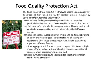 Food Quality Protection Act
The Food Quality Protection Act (FQPA) was passed unanimously by
Congress and then signed into law by President Clinton on August 3,
1996. The FQPA requires that the EPA:
make a safety finding when setting tolerances, i.e., that the
pesticide can be used with “a reasonable certainty of no harm;”
use this new safety standard to reassess, over a 10-year period, all
pesticide tolerances that were in place when the FQPA was
signed;
consider the special susceptibility of children to pesticides by using
an additional tenfold (10X) safety factor when setting and
reassessing tolerances unless adequate data are available to
support a different factor;
consider aggregate risk from exposure to a pesticide from multiple
sources (food, water, residential and other non-occupational
sources) when assessing tolerances; and
consider cumulative exposure to pesticides that have common
mechanisms of toxicity.
 