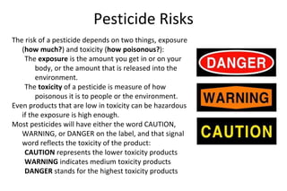 Pesticide Risks
The risk of a pesticide depends on two things, exposure
(how much?) and toxicity (how poisonous?):
The exposure is the amount you get in or on your
body, or the amount that is released into the
environment.
The toxicity of a pesticide is measure of how
poisonous it is to people or the environment.
Even products that are low in toxicity can be hazardous
if the exposure is high enough.
Most pesticides will have either the word CAUTION,
WARNING, or DANGER on the label, and that signal
word reflects the toxicity of the product:
CAUTION represents the lower toxicity products
WARNING indicates medium toxicity products
DANGER stands for the highest toxicity products
 