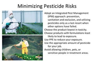 Minimizing Pesticide Risks
Adopt an Integrated Pest Management
(IPM) approach: prevention,
sanitation and exclusion, and utilizing
pesticides only as a last resort when
other options have failed.
Choose the product lowest in toxicity.
Choose products with formulations least
likely to lead to exposure.
Use PPE to reduce your exposure.
Use the appropriate amount of pesticide
for your job.
Avoid allowing children, pets, or
sensitive people in treatment areas.
 