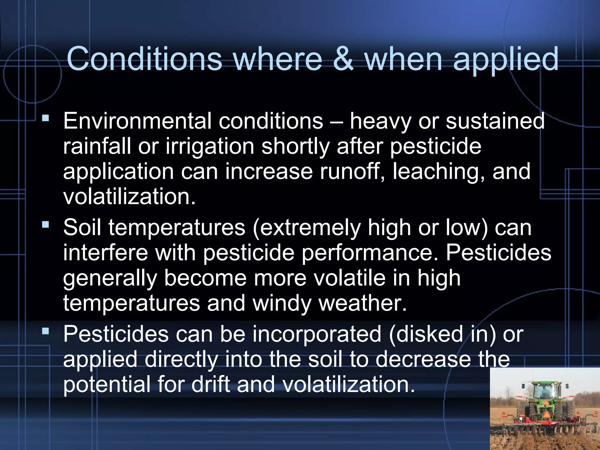 Conditions where & when applied 
 Environmental conditions – heavy or sustained 
rainfall or irrigation shortly after pesticide 
application can increase runoff, leaching, and 
volatilization. 
 Soil temperatures (extremely high or low) can 
interfere with pesticide performance. Pesticides 
generally become more volatile in high 
temperatures and windy weather. 
 Pesticides can be incorporated (disked in) or 
applied directly into the soil to decrease the 
potential for drift and volatilization. 
 