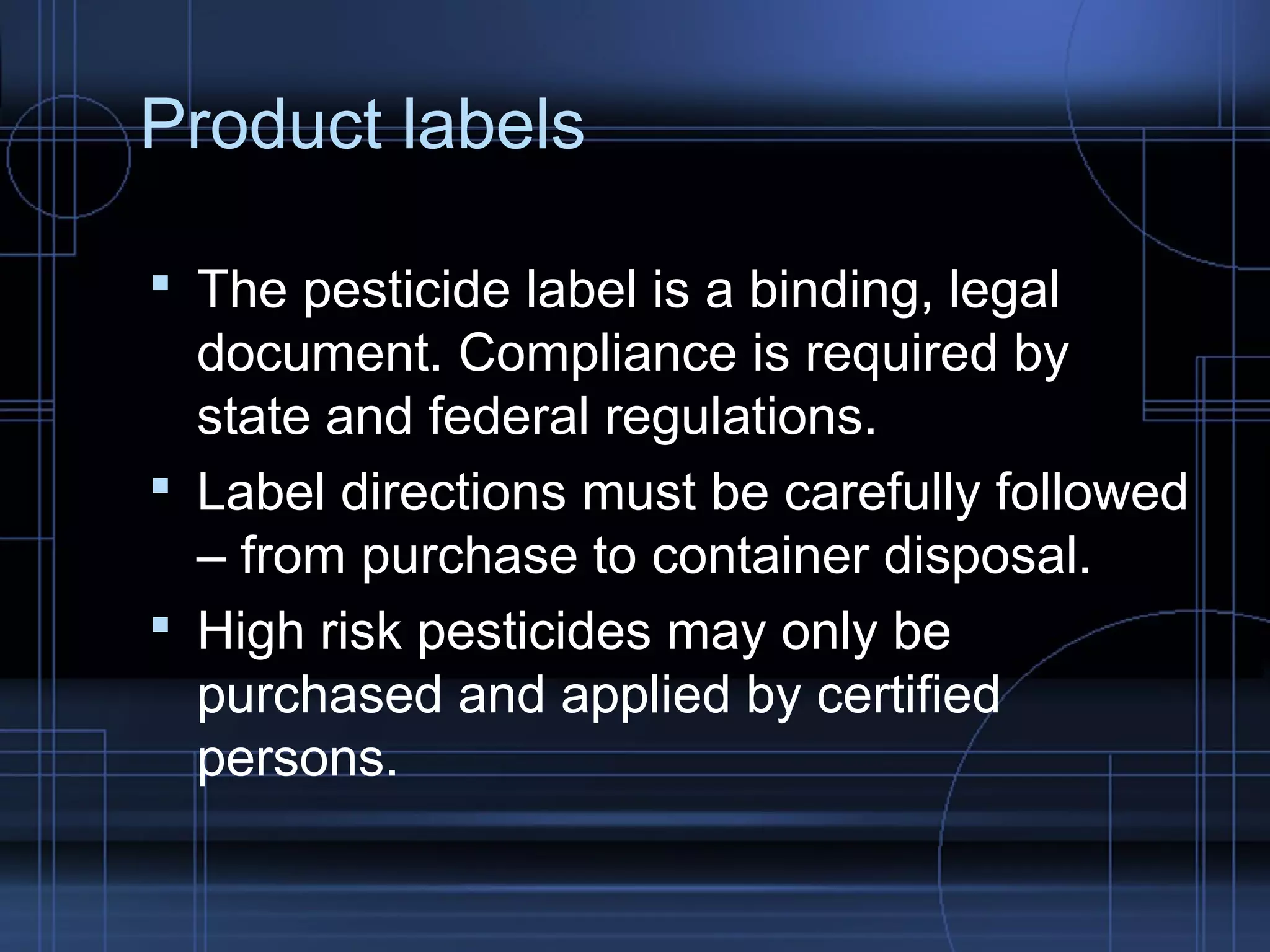 Product labels 
 The pesticide label is a binding, legal 
document. Compliance is required by 
state and federal regulations. 
 Label directions must be carefully followed 
– from purchase to container disposal. 
 High risk pesticides may only be 
purchased and applied by certified 
persons. 
 