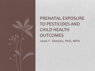 Janie F. Shelton, PhD, MPH
PRENATAL EXPOSURE
TO PESTICIDES AND
CHILD HEALTH
OUTCOMES
 