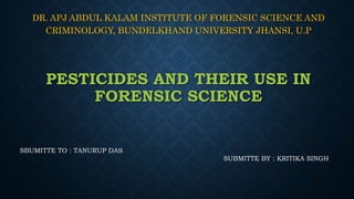 PESTICIDES AND THEIR USE IN
FORENSIC SCIENCE
DR. APJ ABDUL KALAM INSTITUTE OF FORENSIC SCIENCE AND
CRIMINOLOGY, BUNDELKHAND UNIVERSITY JHANSI, U.P
SBUMITTE TO : TANURUP DAS
SUBMITTE BY : KRITIKA SINGH
 
