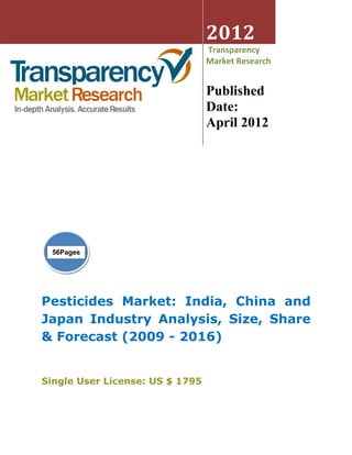 2012
                                 Transparency
                                 Market Research


                                 Published
                                 Date:
                                 April 2012




  56Pages




Pesticides Market: India, China and
Japan Industry Analysis, Size, Share
& Forecast (2009 - 2016)


Single User License: US $ 1795
 