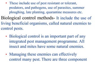 • These include use of pest resistant or tolerant,
predators, and pathogens, use of parasites, summer
ploughing, late planting, quarantine measures etc.
Biological control methods- It include the use of
living beneficial organisms, called natural enemies to
control pests.
• Biological control is an important part of any
integrated pest management programme. All
insect and mites have some natural enemies.
• Managing these enemies can effectively
control many pest. There are three component
 