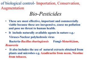 of biological control- Importation, Conservation,
Augmentation
Bio-Pesticides
• These are most effective, important and commercially
viable because these are inexpensive, cause no pollution
and pose no threat to human health.
• It include naturally available agents in nature e.g.-
Viruses-Nuclear polyhedrosis virus
Bacteria-Bacillus thuringiensis Fungi-Metarhizium,
Beauveria
• It also includes the use of natural extracts obtained from
plants and microbes e.g. Azadiractin from neem, Nicotine
from tobacco.
 