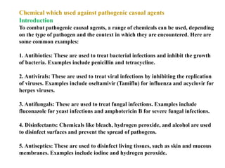 Chemical which used against pathogenic casual agents
Introduction
To combat pathogenic causal agents, a range of chemicals can be used, depending
on the type of pathogen and the context in which they are encountered. Here are
some common examples:
1. Antibiotics: These are used to treat bacterial infections and inhibit the growth
of bacteria. Examples include penicillin and tetracycline.
2. Antivirals: These are used to treat viral infections by inhibiting the replication
of viruses. Examples include oseltamivir (Tamiflu) for influenza and acyclovir for
herpes viruses.
3. Antifungals: These are used to treat fungal infections. Examples include
fluconazole for yeast infections and amphotericin B for severe fungal infections.
4. Disinfectants: Chemicals like bleach, hydrogen peroxide, and alcohol are used
to disinfect surfaces and prevent the spread of pathogens.
5. Antiseptics: These are used to disinfect living tissues, such as skin and mucous
membranes. Examples include iodine and hydrogen peroxide.
 