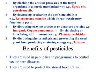 By blocking the cellular processes of the target
organisms in a purely mechanical way e.g., Spray oils,
petroleum oils.
By destroying or altering the pest’s metabolism
e.g., Rotenone and cyanide which disrupt respiratory
function in pests.
By disrupting enzyme processes or denature proteins e.g.
Inorganic Copper compounds By simulating or
interfering with hormones e.g., Phenoxy herbicides.
By disrupting photosynthesis and preventing the weed
plant from producing or storing energy e.g., Triazine.
Benefits of pesticides
• They are used in public health programmes to control
vector born diseases
• They are used to protect the stored food grains.
 