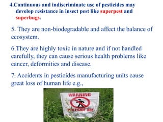 4.Continuous and indiscriminate use of pesticides may
develop resistance in insect pest like superpest and
superbugs.
5. They are non-biodegradable and affect the balance of
ecosystem.
6.They are highly toxic in nature and if not handled
carefully, they can cause serious health problems like
cancer, deformities and disease.
7. Accidents in pesticides manufacturing units cause
great loss of human life e.g.,
 