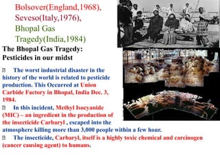 Bolsover(England,1968),
Seveso(Italy,1976),
Bhopal Gas
Tragedy(India,1984)
The Bhopal Gas Tragedy:
Pesticides in our midst
The worst industrial disaster in the
history of the world is related to pesticide
production. This Occurred at Union
Carbide Factory in Bhopal, India Dec. 3,
1984.
In this incident, Methyl Isocyanide
(MIC) – an ingredient in the production of
the insecticide Carbaryl , escaped into the
atmosphere killing more than 3,000 people within a few hour.
The insecticide, Carbaryl, itself is a highly toxic chemical and carcinogen
(cancer causing agent) to humans.
 