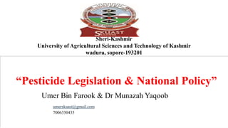 Sheri-Kashmir
University of Agricultural Sciences and Technology of Kashmir
wadura, sopore-193201
“Pesticide Legislation & National Policy”
Umer Bin Farook & Dr Munazah Yaqoob
umerskuast@gmail.com
7006330435
 