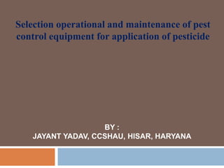 Selection operational and maintenance of pest
control equipment for application of pesticide
BY :
JAYANT YADAV, CCSHAU, HISAR, HARYANA
 