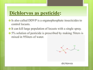 Dichlorvos as pesticide:
 Is also called DDVP is a organophosphate insecticides to
control locusts.
 It can kill large population of locusts with a single spray.
 5% solution of pesticide is prescribed by making 5liters is
mixed in 95liters of water.
dichlorvos
 