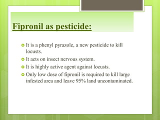 Fipronil as pesticide:
 It is a phenyl pyrazole, a new pesticide to kill
locusts.
 It acts on insect nervous system.
 It is highly active agent against locusts.
 Only low dose of fipronil is required to kill large
infested area and leave 95% land uncontaminated.
 