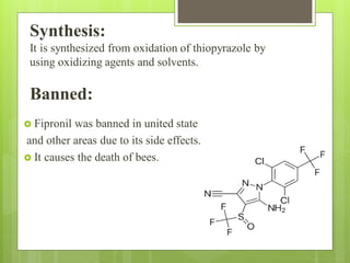 Synthesis:
It is synthesized from oxidation of thiopyrazole by
using oxidizing agents and solvents.
Banned:
 Fipronil was banned in united state
and other areas due to its side effects.
 It causes the death of bees.
 