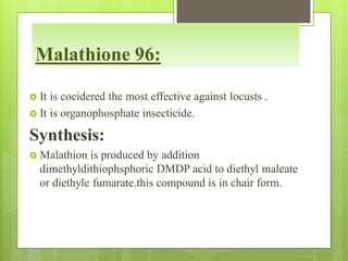 Malathione 96:
 It is cocidered the most effective against locusts .
 It is organophosphate insecticide.
Synthesis:
 Malathion is produced by addition
dimethyldithiophsphoric DMDP acid to diethyl maleate
or diethyle fumarate.this compound is in chair form.
 